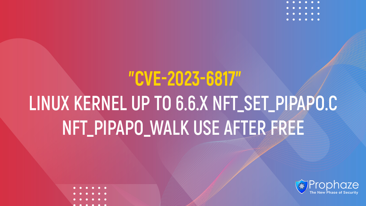 CVE-2023-6817 : LINUX KERNEL UP TO 6.6.X NFT_SET_PIPAPO.C NFT_PIPAPO_WALK USE AFTER FREE
